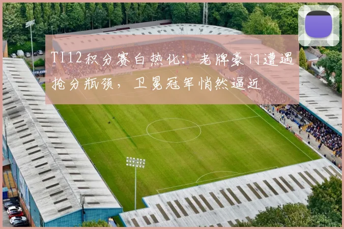 TI12积分赛白热化：老牌豪门遭遇抢分瓶颈，卫冕冠军悄然逼近