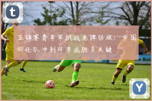 亚锦赛青年军挑战老牌劲旅，中国田径队冲刺环节成胜负关键