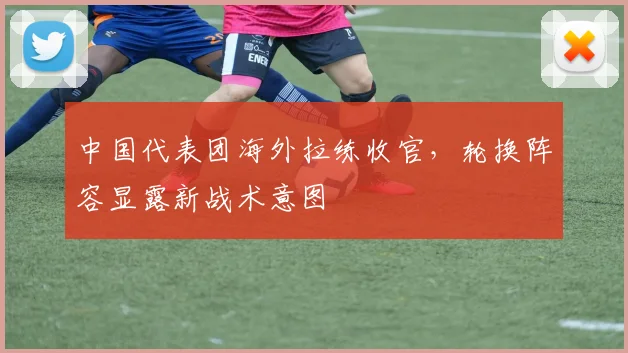 中国代表团海外拉练收官，轮换阵容显露新战术意图