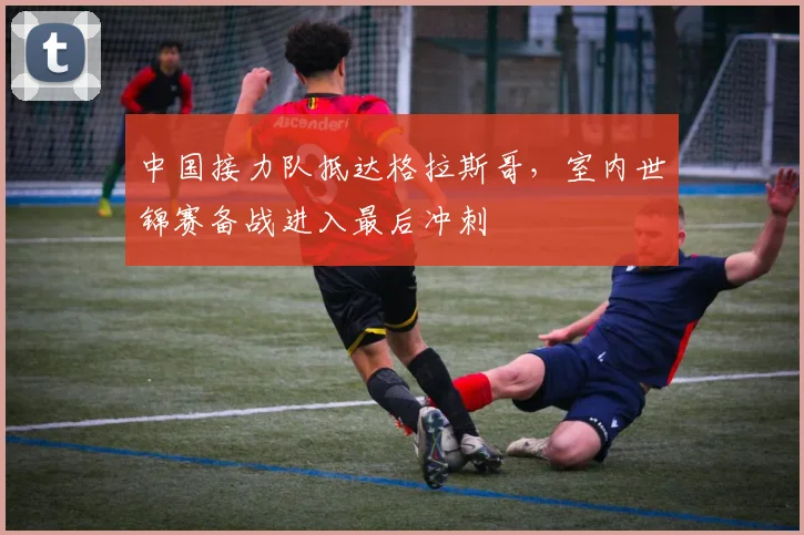 中国接力队抵达格拉斯哥，室内世锦赛备战进入最后冲刺