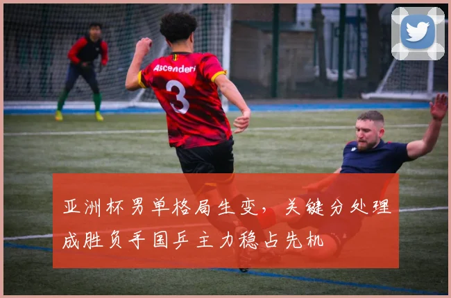 亚洲杯男单格局生变，关键分处理成胜负手国乒主力稳占先机