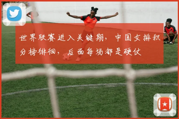 世界联赛进入关键期,中国女排积分榜徘徊,后面每场都是硬仗