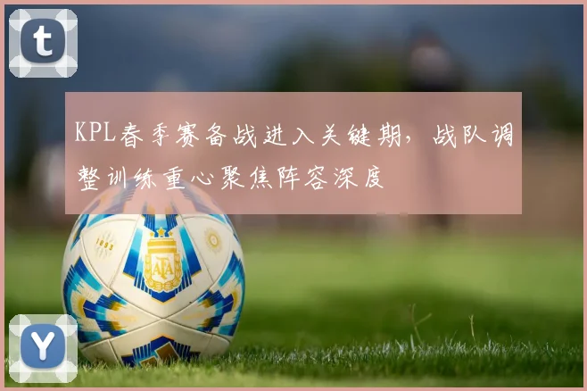 KPL春季赛备战进入关键期,战队调整训练重心聚焦阵容深度