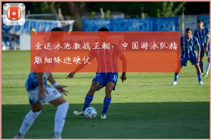 全运泳池激战正酣，中国游泳队精雕细琢迎硬仗