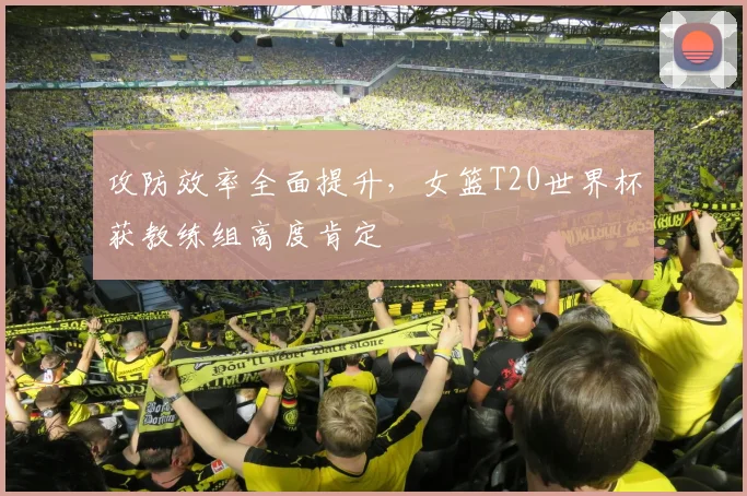 攻防效率全面提升,女篮T20世界杯获教练组高度肯定