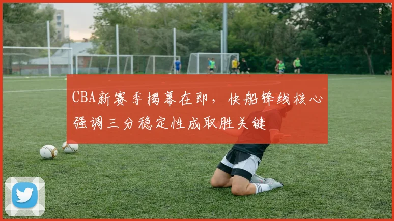 CBA新赛季揭幕在即，快船锋线核心强调三分稳定性成取胜关键