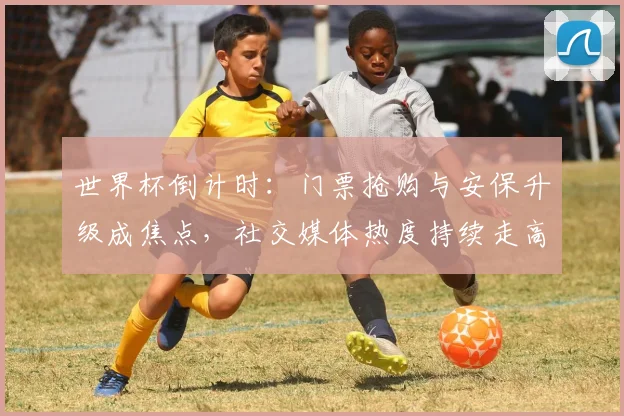 世界杯倒计时：门票抢购与安保升级成焦点，社交媒体热度持续走高