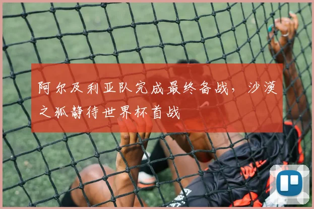 阿尔及利亚队完成最终备战，沙漠之狐静待世界杯首战