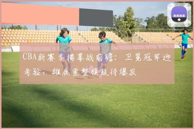 CBA新赛季揭幕战前瞻：卫冕冠军迎考验，雄鹿重整旗鼓待爆发