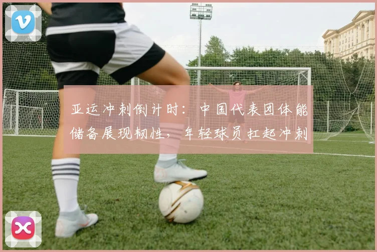 亚运冲刺倒计时：中国代表团体能储备展现韧性，年轻球员扛起冲刺重任