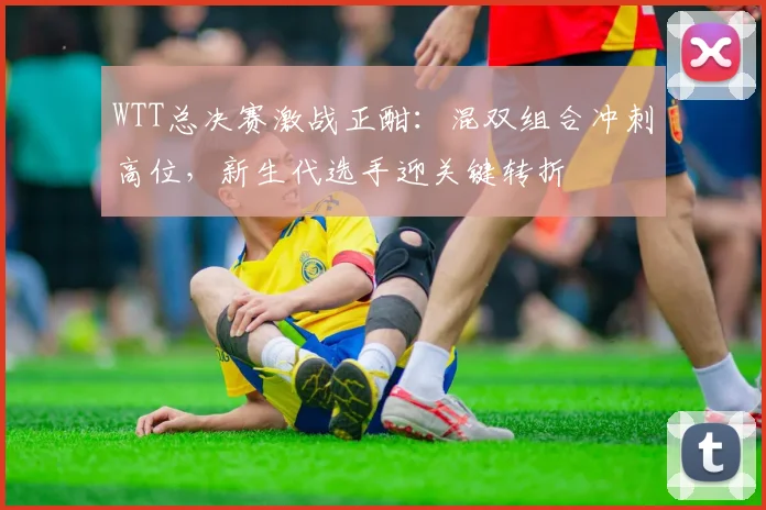 WTT总决赛激战正酣:混双组合冲刺高位,新生代选手迎关键转折