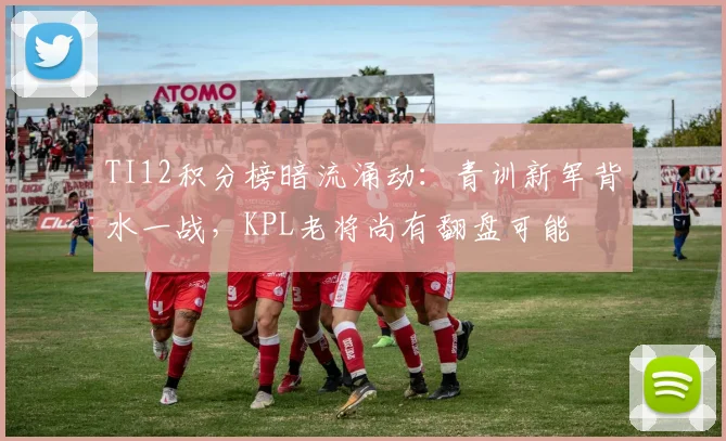 TI12积分榜暗流涌动:青训新军背水一战,KPL老将尚有翻盘可能