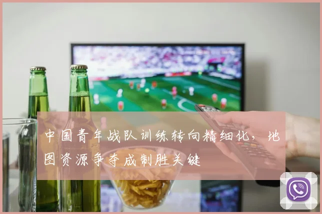 中国青年战队训练转向精细化,地图资源争夺成制胜关键