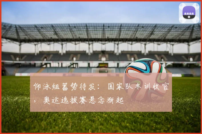 仰泳组蓄势待发:国家队冬训收官,奥运选拔赛悬念渐起