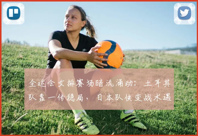 全运会女排赛场暗流涌动：土耳其队靠一传稳局，日本队快变战术遇克星