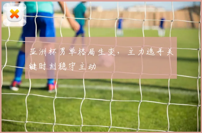 亚洲杯男单格局生变，主力选手关键时刻稳守主动