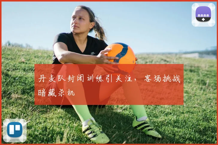 丹麦队封闭训练引关注，客场挑战暗藏杀机