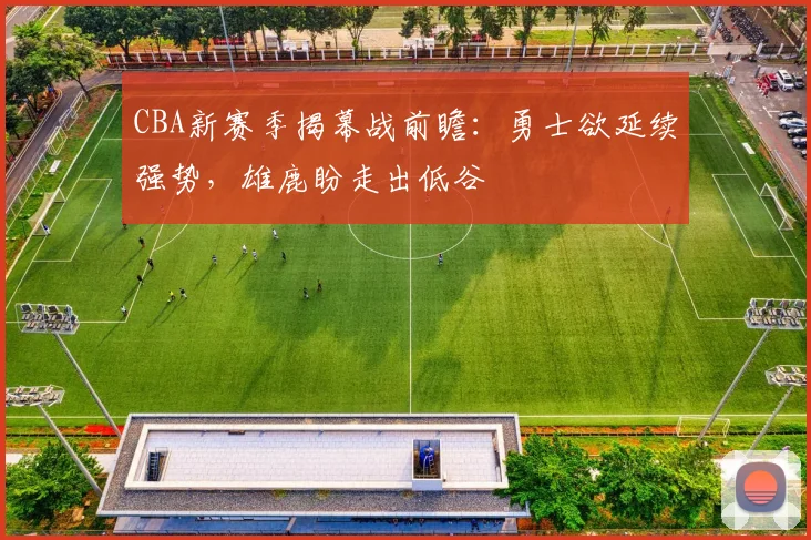 CBA新赛季揭幕战前瞻:勇士欲延续强势,雄鹿盼走出低谷