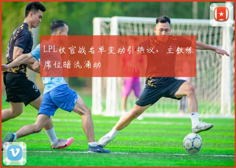 LPL收官战名单变动引热议，主教练席位暗流涌动