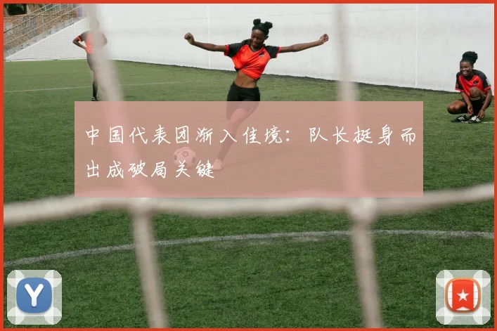中国代表团渐入佳境：队长挺身而出成破局关键