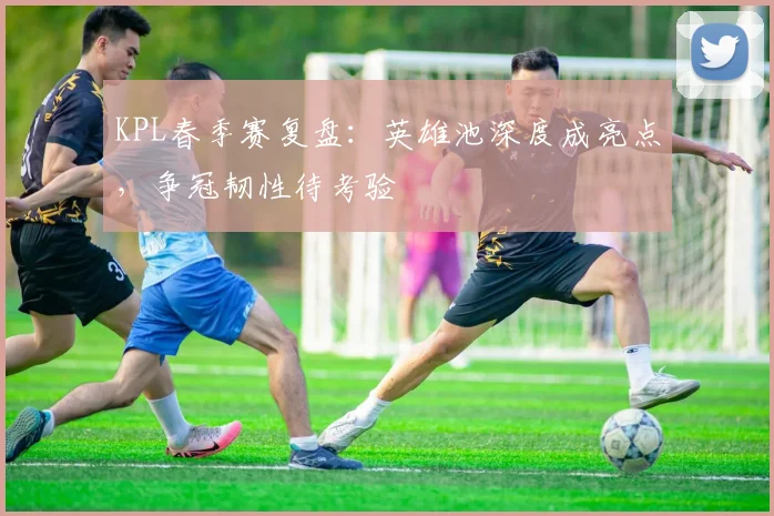 KPL春季赛复盘:英雄池深度成亮点,争冠韧性待考验