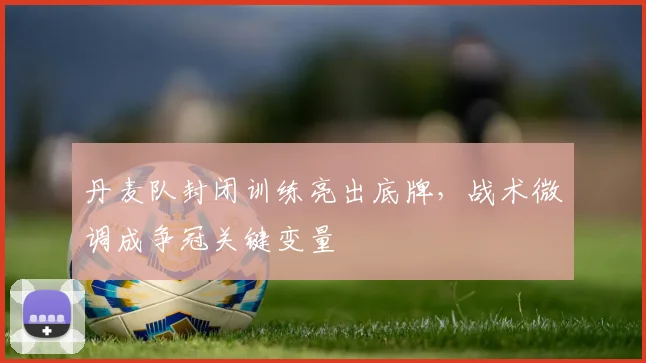 丹麦队封闭训练亮出底牌，战术微调成争冠关键变量