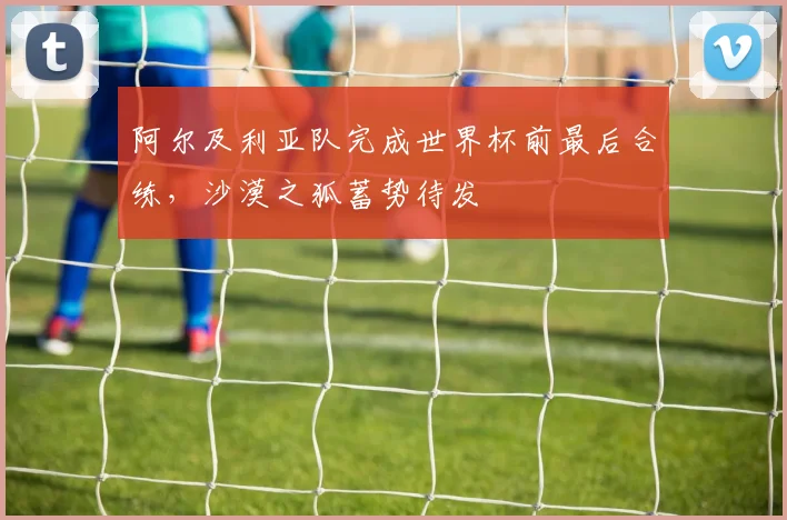 阿尔及利亚队完成世界杯前最后合练,沙漠之狐蓄势待发