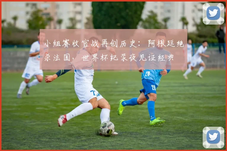 小组赛收官战再创历史：阿根廷绝杀法国，世界杯纪录夜见证经典