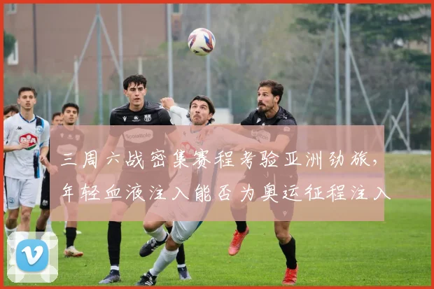 三周六战密集赛程考验亚洲劲旅，年轻血液注入能否为奥运征程注入新活力