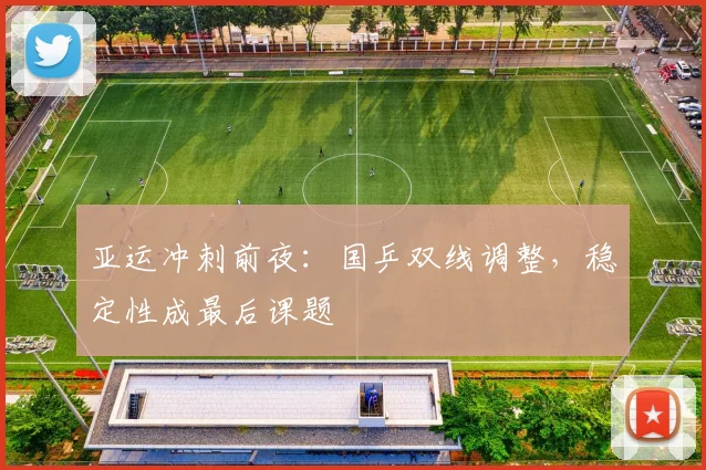 亚运冲刺前夜：国乒双线调整，稳定性成最后课题
