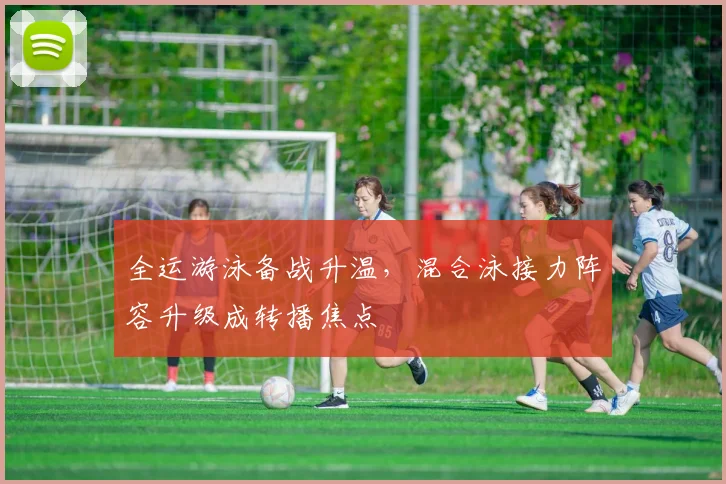 全运游泳备战升温,混合泳接力阵容升级成转播焦点