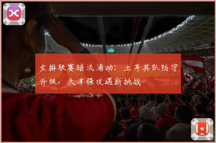 女排联赛暗流涌动：土耳其队防守升级，天津强攻遇新挑战