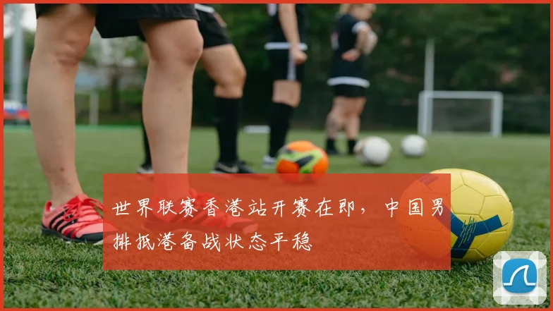 世界联赛香港站开赛在即,中国男排抵港备战状态平稳