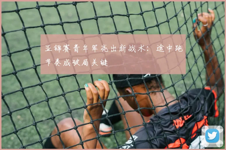 亚锦赛青年军亮出新战术：途中跑节奏成破局关键