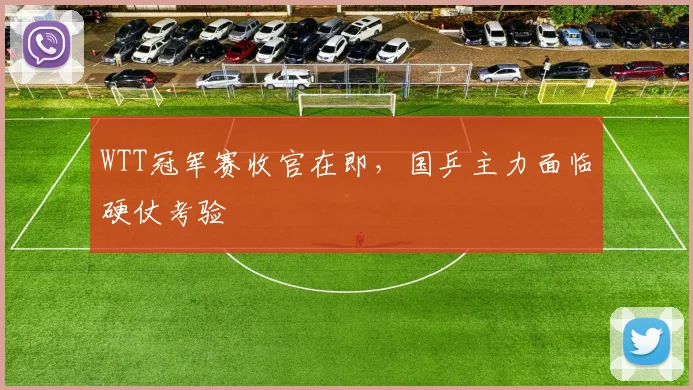 WTT冠军赛收官在即，国乒主力面临硬仗考验