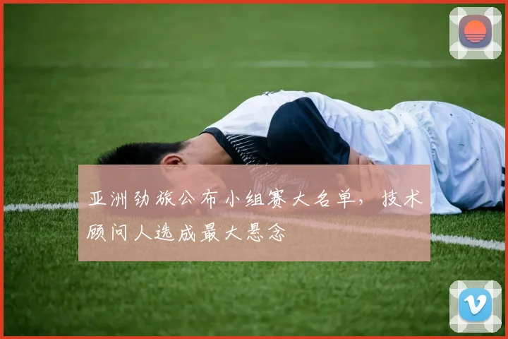 亚洲劲旅公布小组赛大名单，技术顾问人选成最大悬念