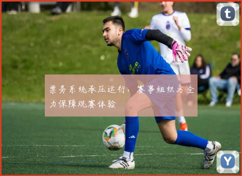 票务系统承压运行，赛事组织方全力保障观赛体验