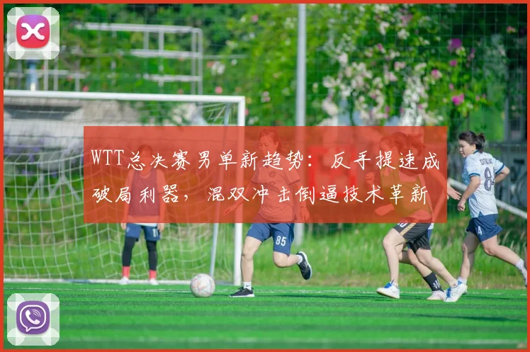 WTT总决赛男单新趋势:反手提速成破局利器,混双冲击倒逼技术革新